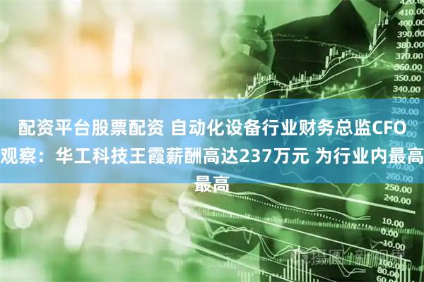 配资平台股票配资 自动化设备行业财务总监CFO观察：华工科技王霞薪酬高达237万元 为行业内最高
