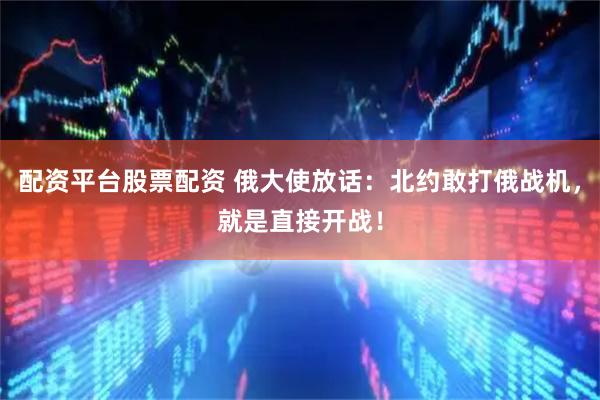 配资平台股票配资 俄大使放话：北约敢打俄战机，就是直接开战！