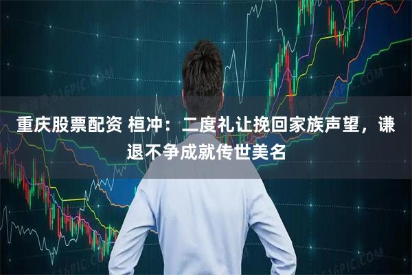 重庆股票配资 桓冲：二度礼让挽回家族声望，谦退不争成就传世美名