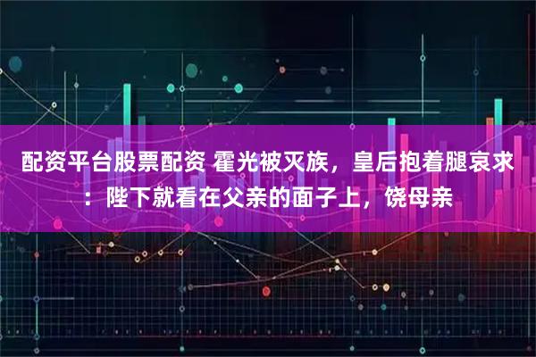 配资平台股票配资 霍光被灭族，皇后抱着腿哀求：陛下就看在父亲的面子上，饶母亲