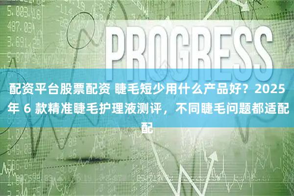 配资平台股票配资 睫毛短少用什么产品好？2025 年 6 款精准睫毛护理液测评，不同睫毛问题都适配