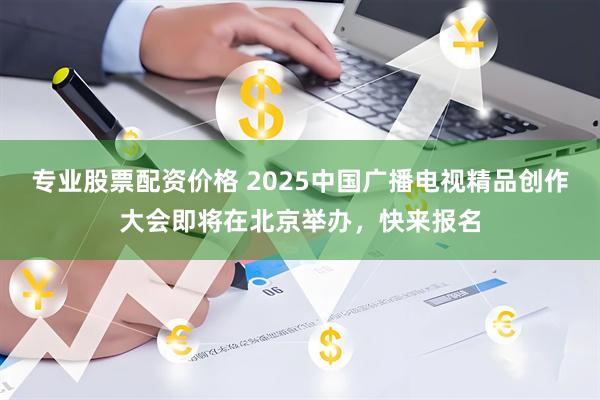 专业股票配资价格 2025中国广播电视精品创作大会即将在北京举办，快来报名