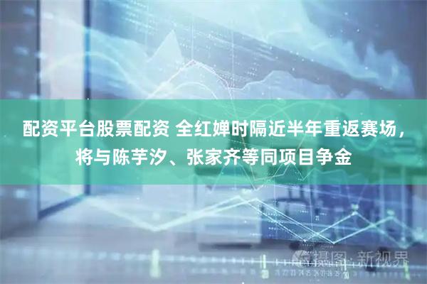 配资平台股票配资 全红婵时隔近半年重返赛场，将与陈芋汐、张家齐等同项目争金