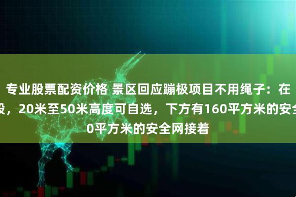 专业股票配资价格 景区回应蹦极项目不用绳子：在测试阶段，20米至50米高度可自选，下方有160平方米的安全网接着