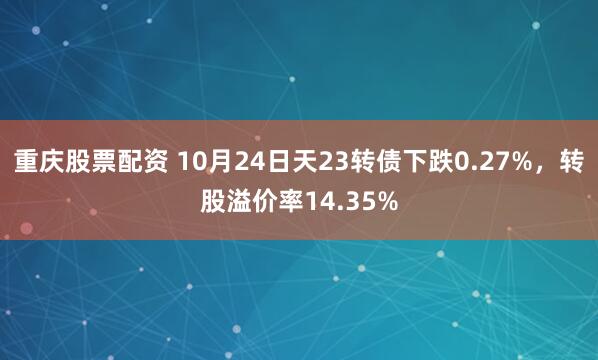 重庆股票配资 10月24日天23转债下跌0.27%，转股溢价率14.35%