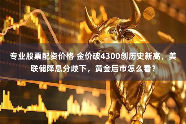 专业股票配资价格 金价破4300创历史新高，美联储降息分歧下，黄金后市怎么看？