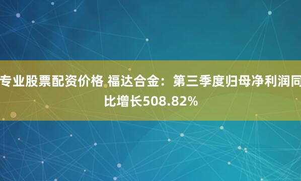 专业股票配资价格 福达合金：第三季度归母净利润同比增长508.82%