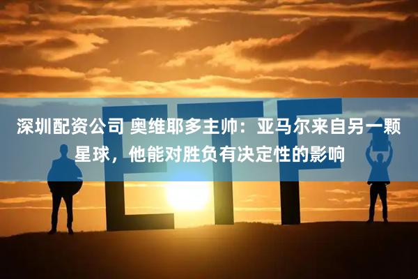 深圳配资公司 奥维耶多主帅：亚马尔来自另一颗星球，他能对胜负有决定性的影响