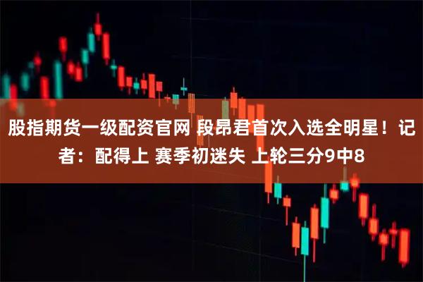 股指期货一级配资官网 段昂君首次入选全明星！记者：配得上 赛季初迷失 上轮三分9中8