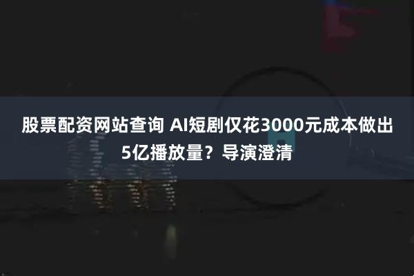 股票配资网站查询 AI短剧仅花3000元成本做出5亿播放量？导演澄清