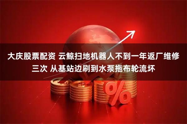 大庆股票配资 云鲸扫地机器人不到一年返厂维修三次 从基站边刷到水泵拖布轮流坏