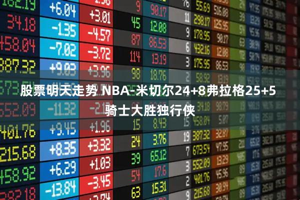 股票明天走势 NBA-米切尔24+8弗拉格25+5 骑士大胜独行侠