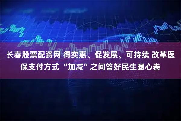 长春股票配资网 得实惠、促发展、可持续 改革医保支付方式 “加减”之间答好民生暖心卷