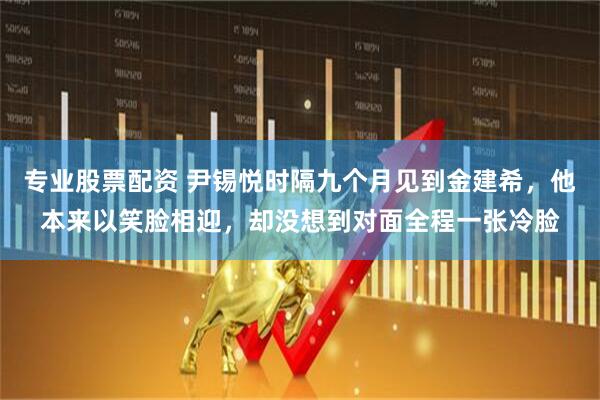 专业股票配资 尹锡悦时隔九个月见到金建希，他本来以笑脸相迎，却没想到对面全程一张冷脸