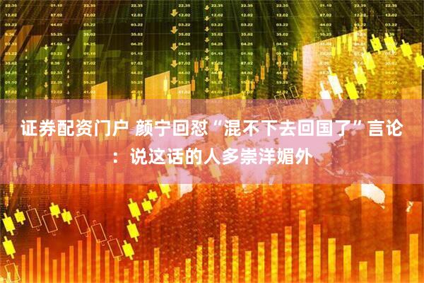 证券配资门户 颜宁回怼“混不下去回国了”言论：说这话的人多崇洋媚外