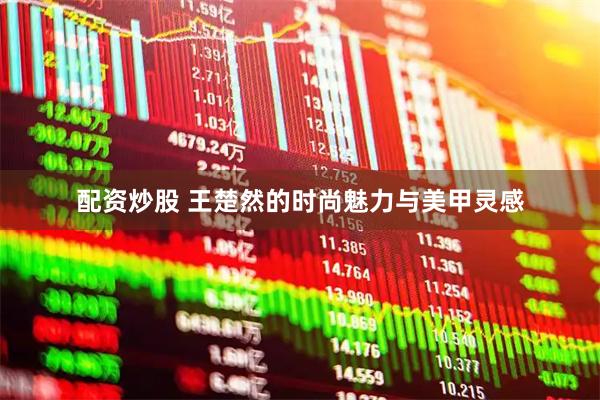 配资炒股 王楚然的时尚魅力与美甲灵感
