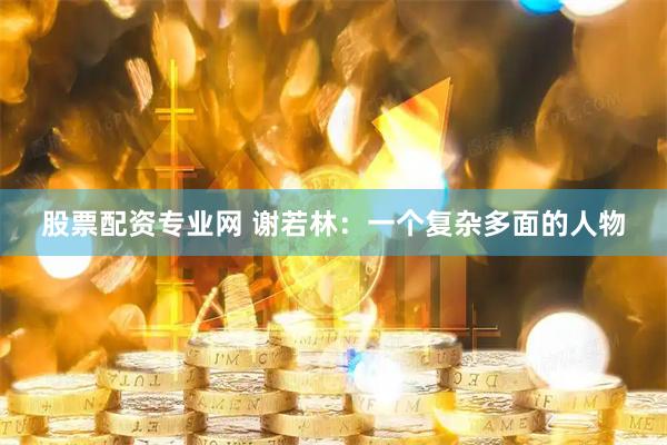 股票配资专业网 谢若林：一个复杂多面的人物