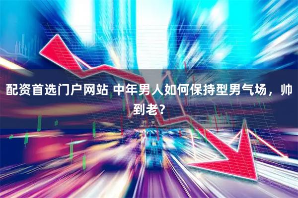 配资首选门户网站 中年男人如何保持型男气场，帅到老？