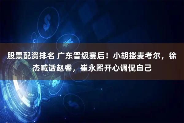 股票配资排名 广东晋级赛后！小胡搂麦考尔，徐杰喊话赵睿，崔永熙开心调侃自己