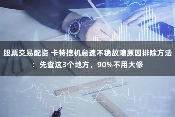 股票交易配资 卡特挖机怠速不稳故障原因排除方法：先查这3个地方，90%不用大修