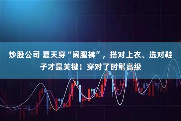 炒股公司 夏天穿“阔腿裤”，搭对上衣、选对鞋子才是关键！穿对了时髦高级