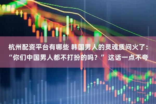 杭州配资平台有哪些 韩国男人的灵魂质问火了：“你们中国男人都不打扮的吗？” 这话一点不夸