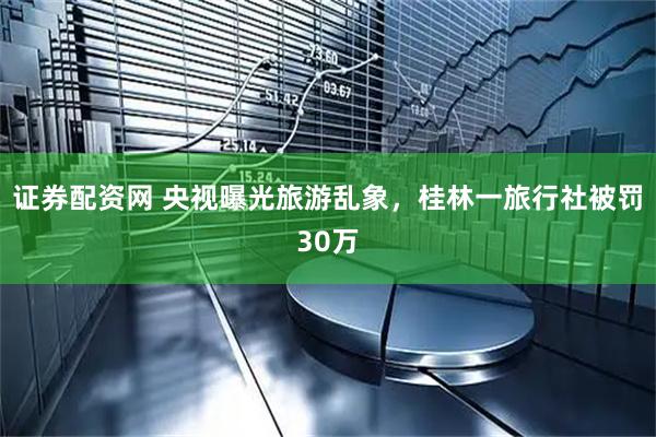 证券配资网 央视曝光旅游乱象，桂林一旅行社被罚30万