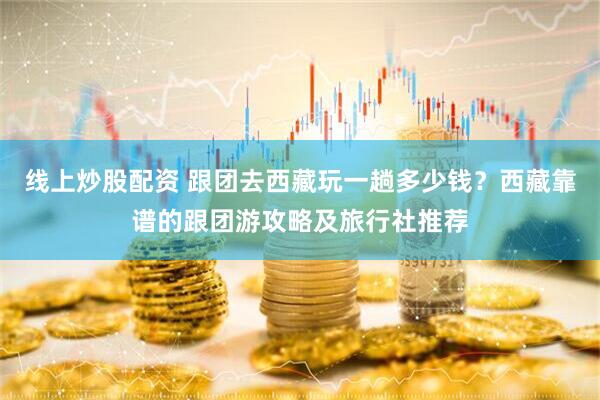 线上炒股配资 跟团去西藏玩一趟多少钱？西藏靠谱的跟团游攻略及旅行社推荐