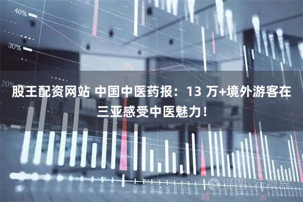 股王配资网站 中国中医药报：13 万+境外游客在三亚感受中医魅力！