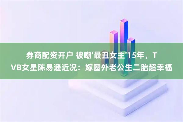 券商配资开户 被嘲'最丑女主'15年，TVB女星陈易遥近况：嫁圈外老公生二胎超幸福