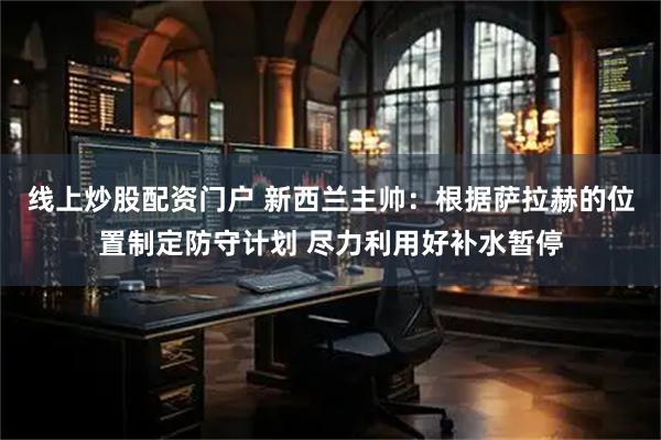 线上炒股配资门户 新西兰主帅：根据萨拉赫的位置制定防守计划 尽力利用好补水暂停