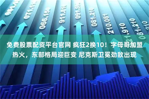 免费股票配资平台官网 疯狂2换10！字母哥加盟热火，东部格局迎巨变 尼克斯卫冕劲敌出现