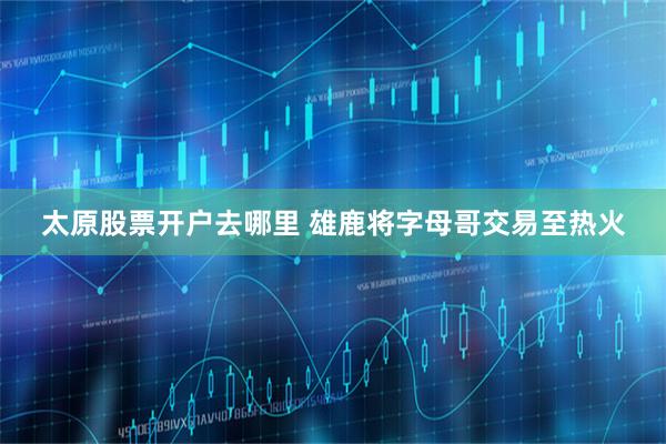 太原股票开户去哪里 雄鹿将字母哥交易至热火