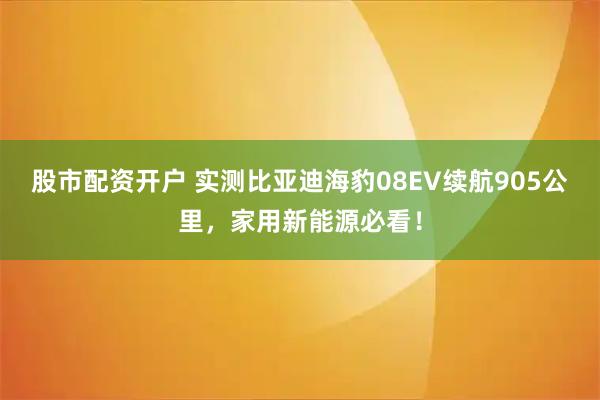 股市配资开户 实测比亚迪海豹08EV续航905公里，家用新能源必看！