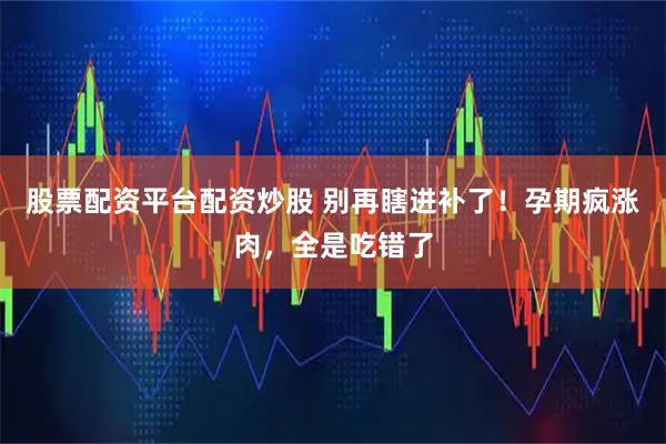 股票配资平台配资炒股 别再瞎进补了!孕期疯涨肉,全是吃错了