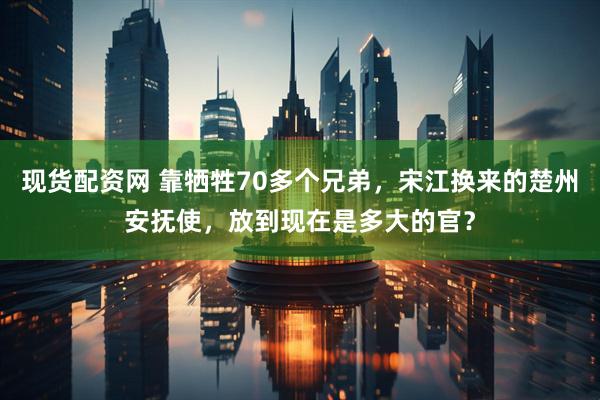 现货配资网 靠牺牲70多个兄弟，宋江换来的楚州安抚使，放到现在是多大的官？
