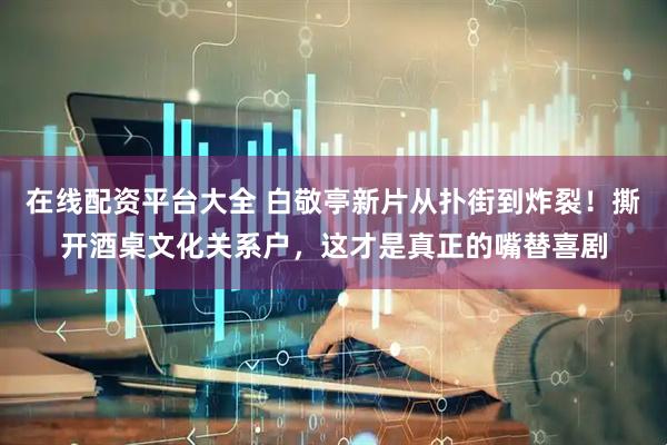 在线配资平台大全 白敬亭新片从扑街到炸裂！撕开酒桌文化关系户，这才是真正的嘴替喜剧