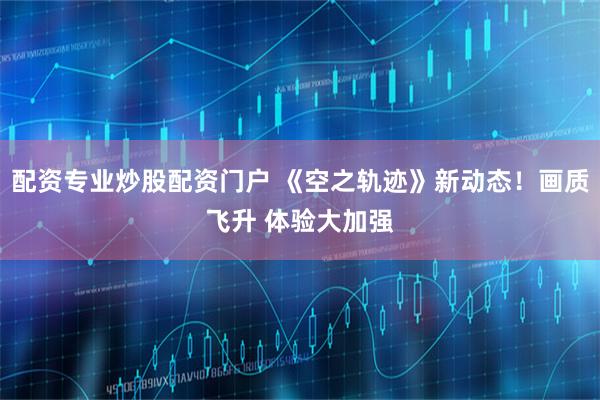 配资专业炒股配资门户 《空之轨迹》新动态！画质飞升 体验大加强
