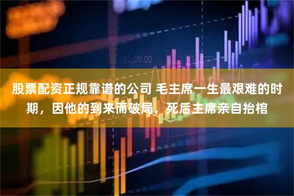 股票配资正规靠谱的公司 毛主席一生最艰难的时期，因他的到来而破局，死后主席亲自抬棺