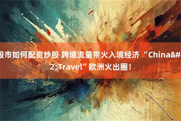 股市如何配资炒股 跨境流量带火入境经济 “China Travel”欧洲火出圈！