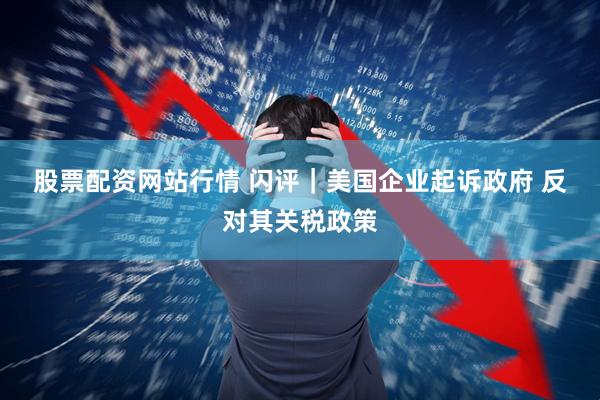 股票配资网站行情 闪评｜美国企业起诉政府 反对其关税政策