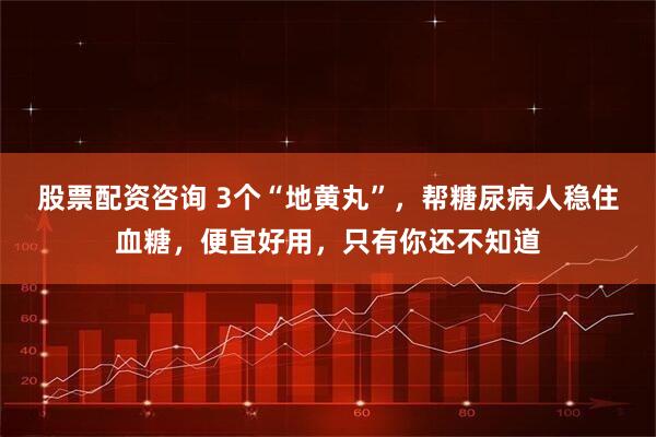 股票配资咨询 3个“地黄丸”，帮糖尿病人稳住血糖，便宜好用，只有你还不知道