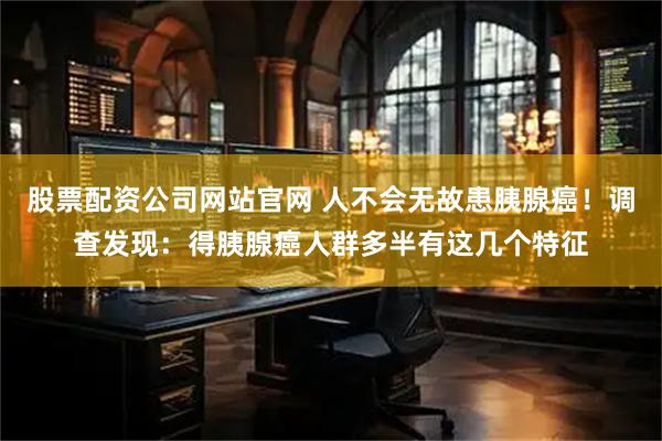 股票配资公司网站官网 人不会无故患胰腺癌！调查发现：得胰腺癌人群多半有这几个特征