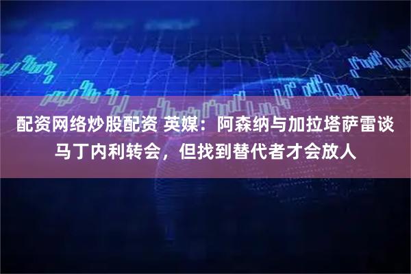 配资网络炒股配资 英媒：阿森纳与加拉塔萨雷谈马丁内利转会，但找到替代者才会放人