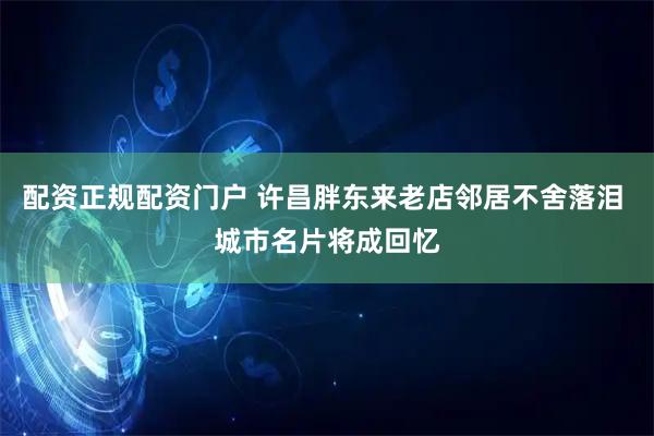 配资正规配资门户 许昌胖东来老店邻居不舍落泪 城市名片将成回忆