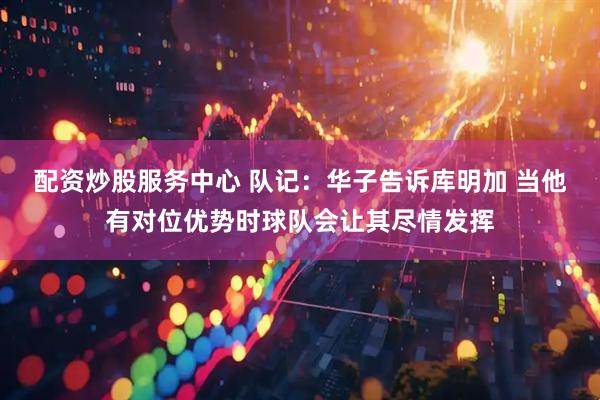 配资炒股服务中心 队记：华子告诉库明加 当他有对位优势时球队会让其尽情发挥
