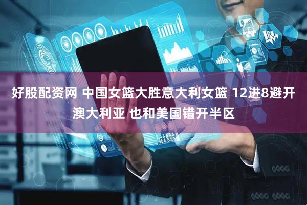 好股配资网 中国女篮大胜意大利女篮 12进8避开澳大利亚 也和美国错开半区
