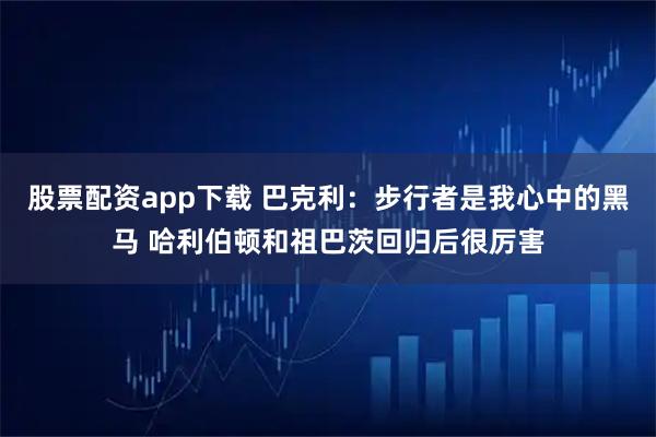 股票配资app下载 巴克利：步行者是我心中的黑马 哈利伯顿和祖巴茨回归后很厉害
