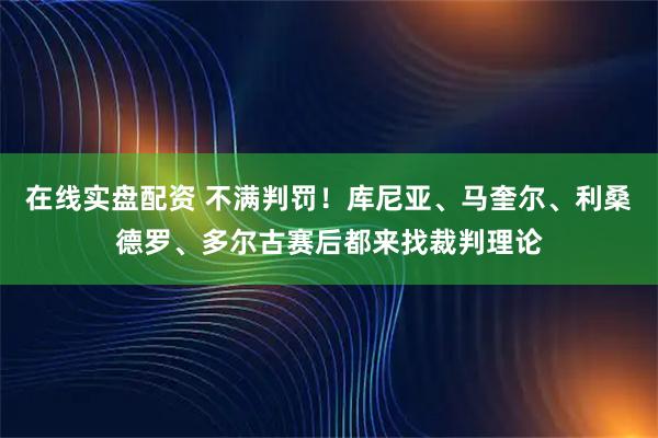 在线实盘配资 不满判罚！库尼亚、马奎尔、利桑德罗、多尔古赛后都来找裁判理论