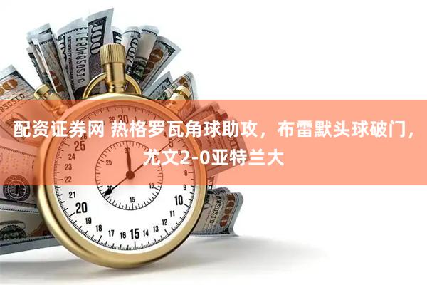配资证券网 热格罗瓦角球助攻，布雷默头球破门，尤文2-0亚特兰大